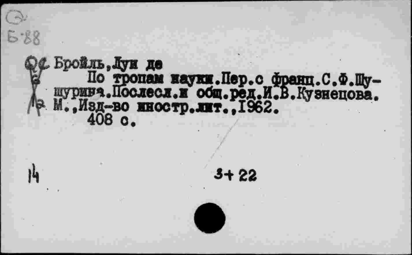 ﻿О
Бройль,Дун де
в ~ По тропам науп.Пер.о франц.С.Ф.Щу-
I шурета.Послесл.ж общ.ред.И.В.Кузнецова.
М.,Изд-во иостр.лт.,1962.
408 о.